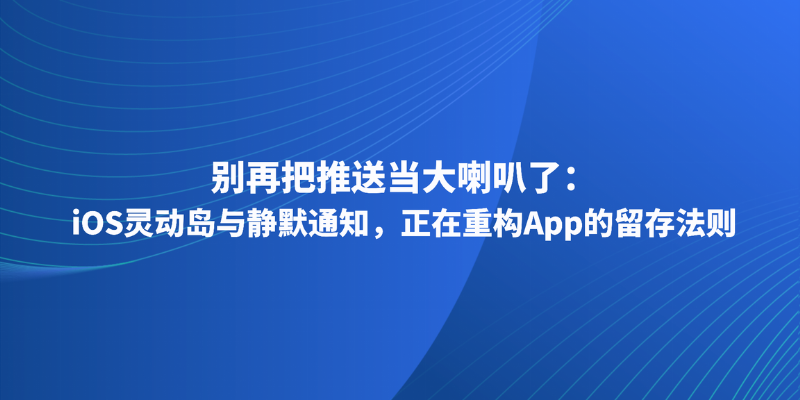 别再把推送当大喇叭了:iOS灵动岛与静默通知,正在重构App的留存法则